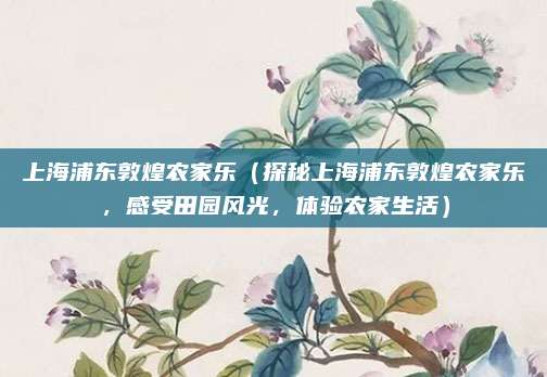 上海浦东敦煌农家乐(探秘上海浦东敦煌农家乐,感受田园风光,体验农家生活)