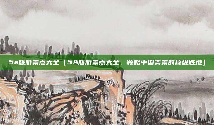5a旅游景点大全(5A旅游景点大全,领略中国美景的顶级胜地)