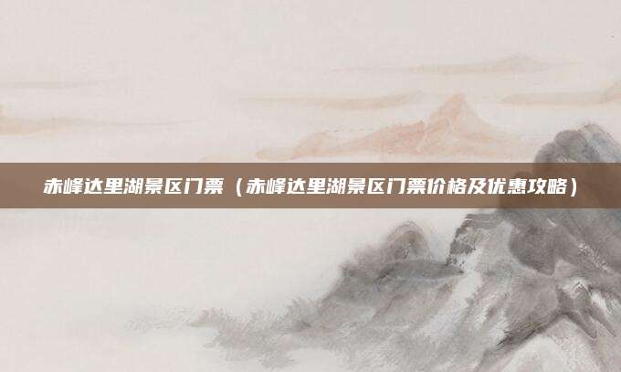 赤峰达里湖景区门票(赤峰达里湖景区门票价格及优惠攻略)