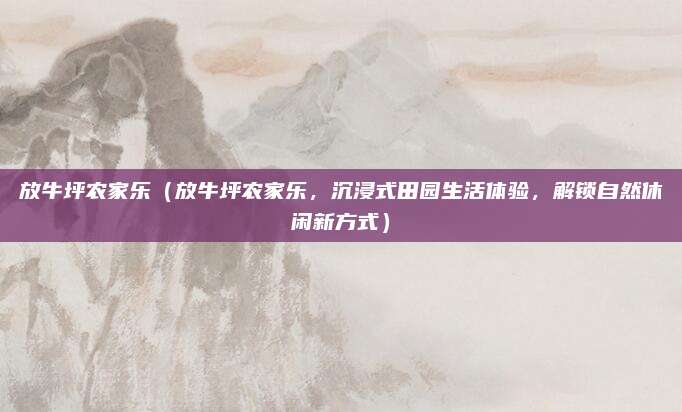 放牛坪农家乐（放牛坪农家乐，沉浸式田园生活体验，解锁自然休闲新方式）