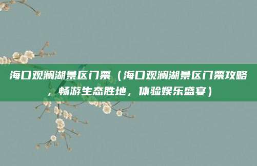 海口观澜湖景区门票(海口观澜湖景区门票攻略,畅游生态胜地,体验娱乐盛宴)