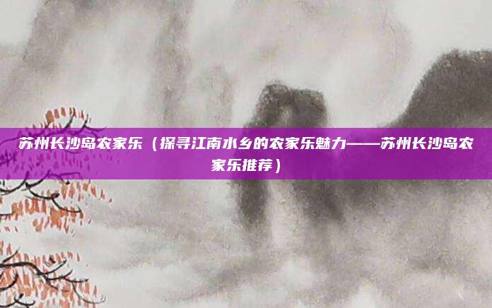 苏州长沙岛农家乐(探寻江南水乡的农家乐魅力——苏州长沙岛农家乐推荐)