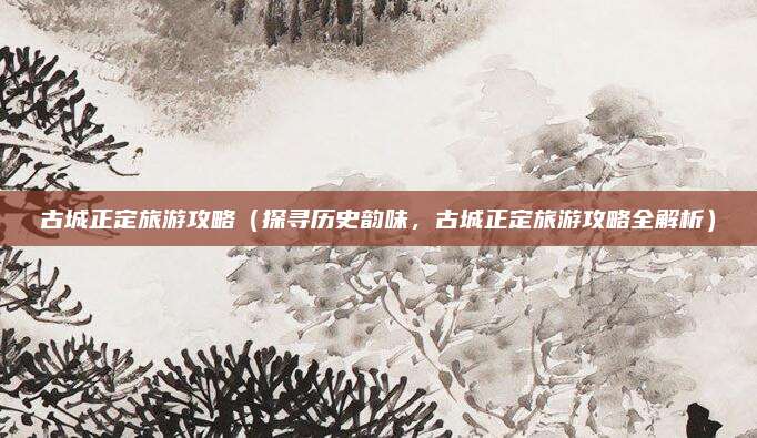 古城正定旅游攻略（探寻历史韵味，古城正定旅游攻略全解析）