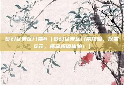 梦幻谷景区门票6（梦幻谷景区门票攻略，仅需6元，畅享超值体验！）