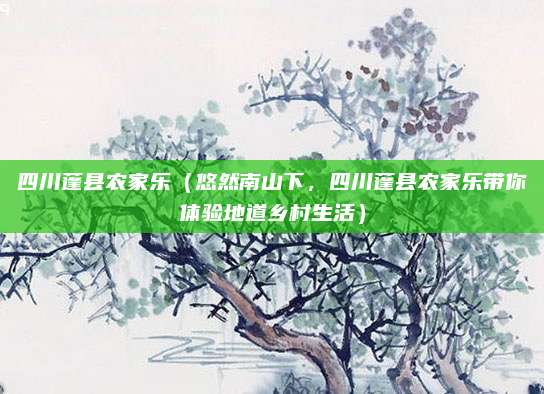 四川蓬县农家乐（悠然南山下，四川蓬县农家乐带你体验地道乡村生活）