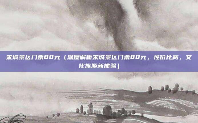 宋城景区门票80元(深度解析宋城景区门票80元,性价比高,文化旅游新体验)