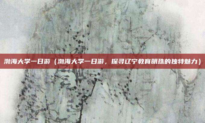渤海大学一日游（渤海大学一日游，探寻辽宁教育明珠的独特魅力）