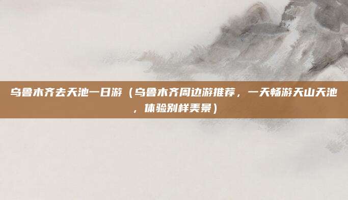 乌鲁木齐去天池一日游(乌鲁木齐周边游推荐,一天畅游天山天池,体验别样美景)