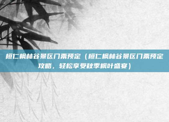 桓仁枫林谷景区门票预定(桓仁枫林谷景区门票预定攻略,轻松享受秋季枫叶盛宴)