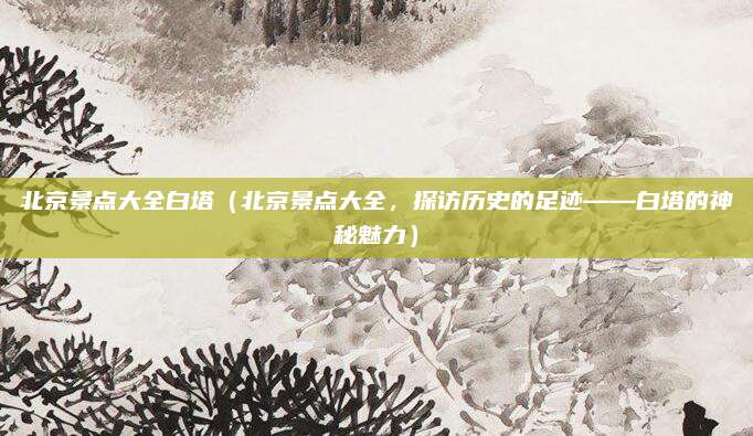 北京景点大全白塔(北京景点大全,探访历史的足迹——白塔的神秘魅力)
