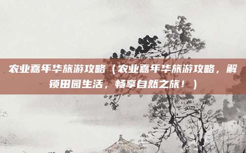 农业嘉年华旅游攻略（农业嘉年华旅游攻略，解锁田园生活，畅享自然之旅！）
