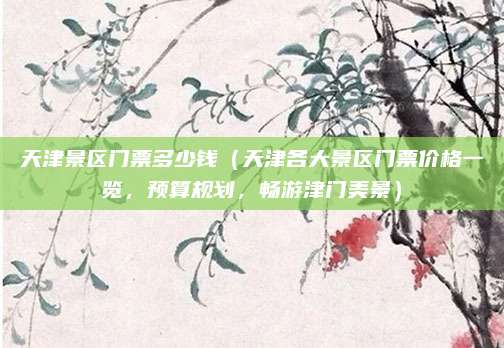 天津景区门票多少钱(天津各大景区门票价格一览,预算规划,畅游津门美景)