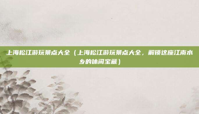 上海松江游玩景点大全(上海松江游玩景点大全,解锁这座江南水乡的休闲宝藏)