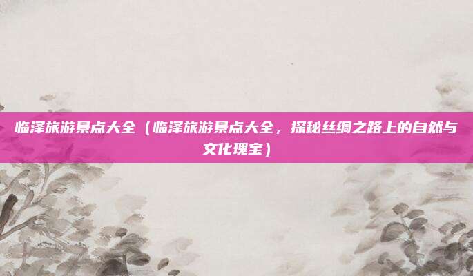 临泽旅游景点大全(临泽旅游景点大全,探秘丝绸之路上的自然与文化瑰宝)