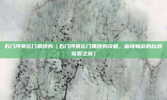 石门河景区门票团购(石门河景区门票团购攻略,省钱畅游的自然奇观之旅)