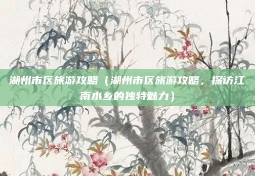 湖州市区旅游攻略(湖州市区旅游攻略,探访江南水乡的独特魅力)
