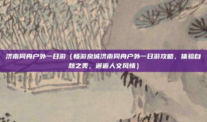 济南同舟户外一日游(畅游泉城济南同舟户外一日游攻略,体验自然之美,邂逅人文风情)
