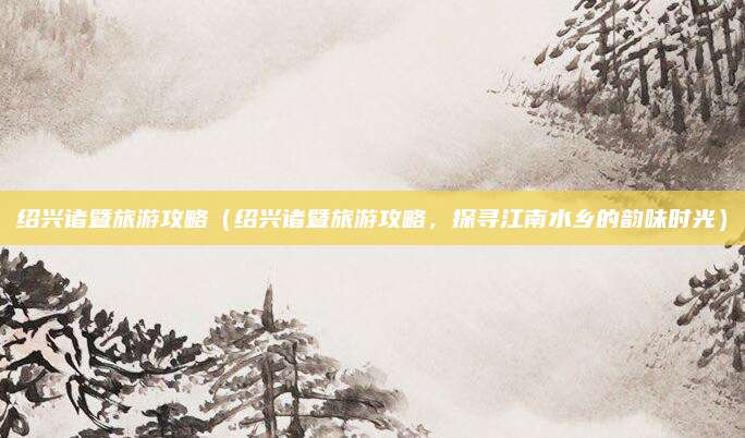 绍兴诸暨旅游攻略(绍兴诸暨旅游攻略,探寻江南水乡的韵味时光)