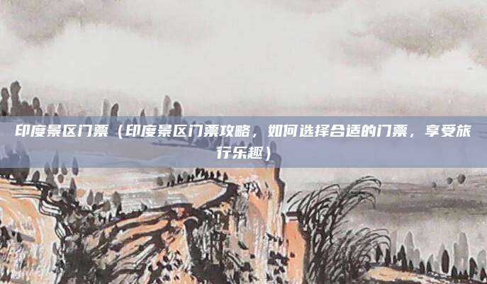 印度景区门票(印度景区门票攻略,如何选择合适的门票,享受旅行乐趣)