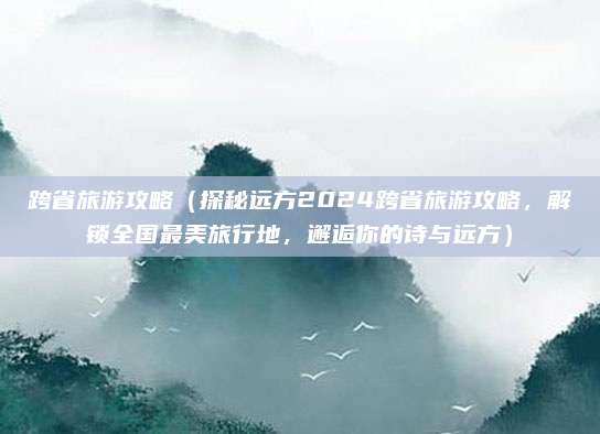 跨省旅游攻略(探秘远方2024跨省旅游攻略,解锁全国最美旅行地,邂逅你的诗与远方)