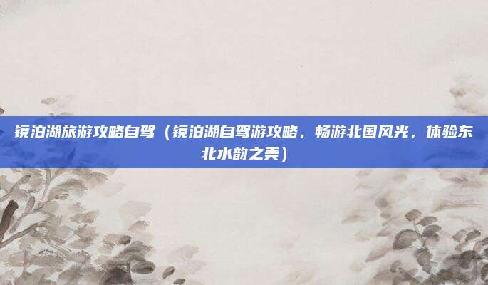 镜泊湖旅游攻略自驾(镜泊湖自驾游攻略,畅游北国风光,体验东北水韵之美)