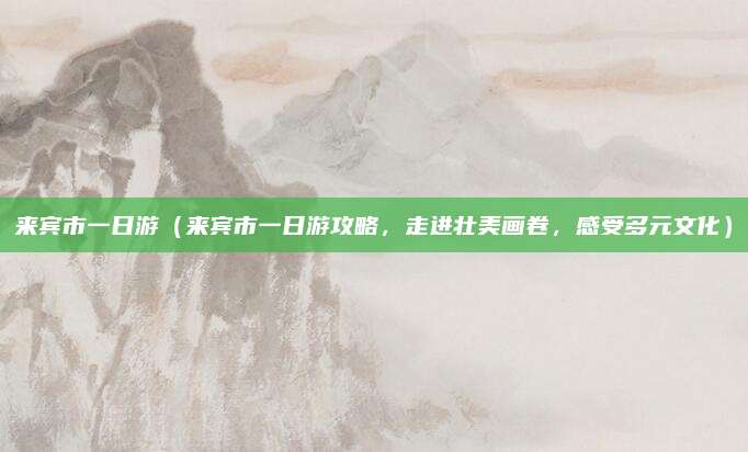 来宾市一日游（来宾市一日游攻略，走进壮美画卷，感受多元文化）