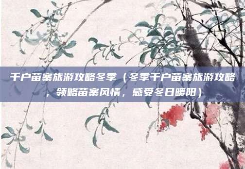 千户苗寨旅游攻略冬季（冬季千户苗寨旅游攻略，领略苗寨风情，感受冬日暖阳）