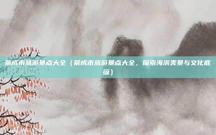 荣成市旅游景点大全(荣成市旅游景点大全,探索海滨美景与文化底蕴)
