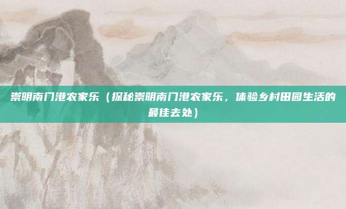崇明南门港农家乐(探秘崇明南门港农家乐,体验乡村田园生活的最佳去处)