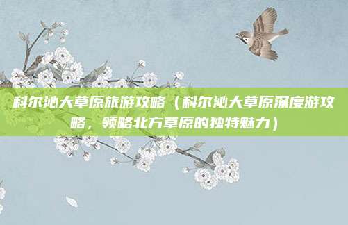 科尔沁大草原旅游攻略（科尔沁大草原深度游攻略，领略北方草原的独特魅力）