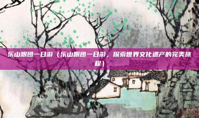 乐山跟团一日游（乐山跟团一日游，探索世界文化遗产的完美旅程）