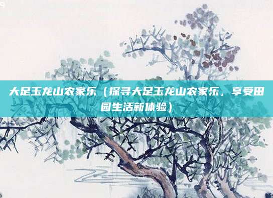 大足玉龙山农家乐(探寻大足玉龙山农家乐,享受田园生活新体验)