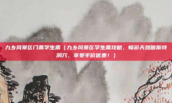 九乡风景区门票学生票（九乡风景区学生票攻略，畅游天然喀斯特洞穴，享受半价优惠！）