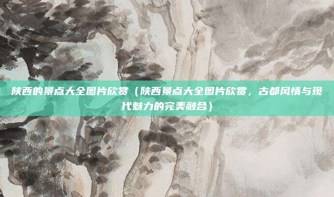 陕西的景点大全图片欣赏(陕西景点大全图片欣赏,古都风情与现代魅力的完美融合)