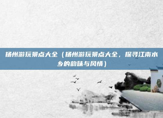 扬州游玩景点大全(扬州游玩景点大全,探寻江南水乡的韵味与风情)