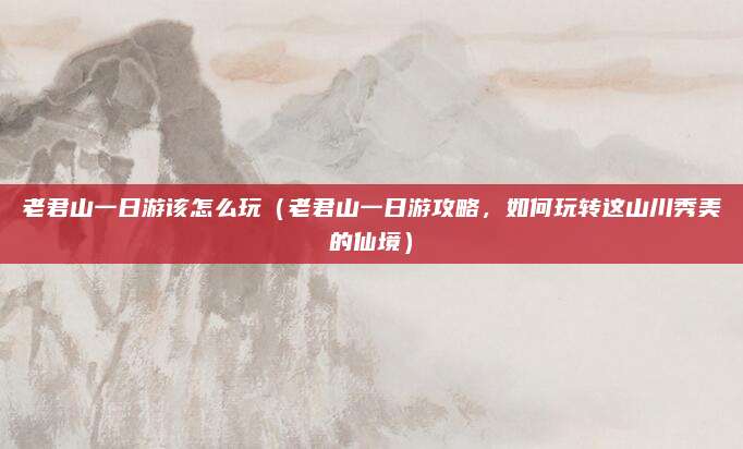 老君山一日游该怎么玩(老君山一日游攻略,如何玩转这山川秀美的仙境)