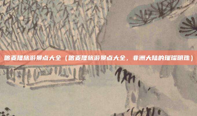 喀麦隆旅游景点大全（喀麦隆旅游景点大全，非洲大陆的璀璨明珠）