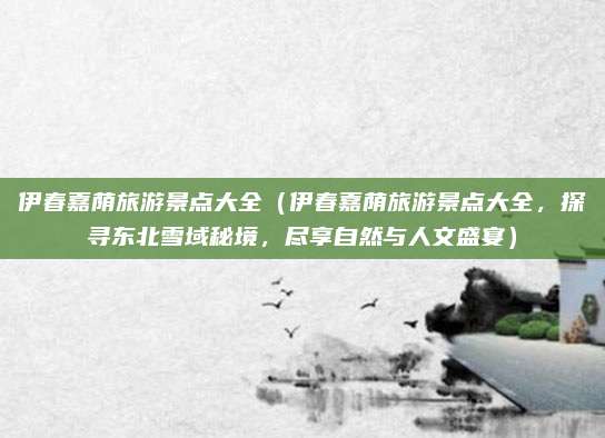 伊春嘉荫旅游景点大全（伊春嘉荫旅游景点大全，探寻东北雪域秘境，尽享自然与人文盛宴）