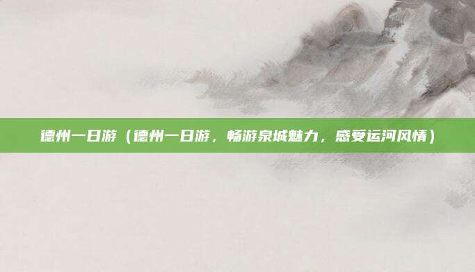 德州一日游（德州一日游，畅游泉城魅力，感受运河风情）