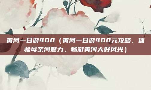 黄河一日游400(黄河一日游400元攻略,体验母亲河魅力,畅游黄河大好风光)