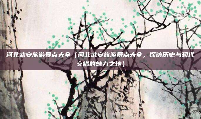 河北武安旅游景点大全(河北武安旅游景点大全,探访历史与现代交错的魅力之地)