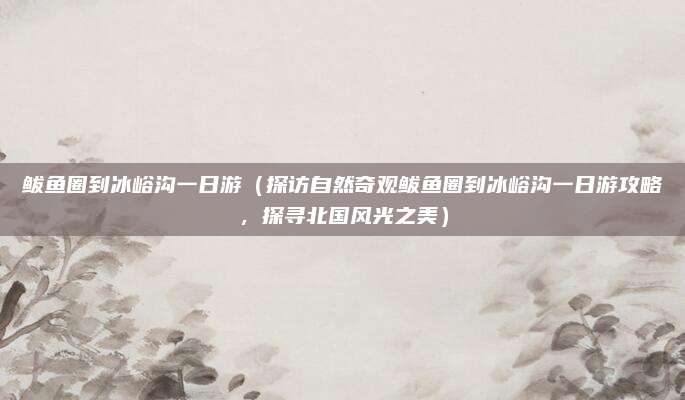 鲅鱼圈到冰峪沟一日游(探访自然奇观鲅鱼圈到冰峪沟一日游攻略,探寻北国风光之美)