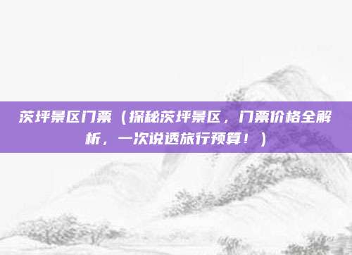 茨坪景区门票(探秘茨坪景区,门票价格全解析,一次说透旅行预算!)