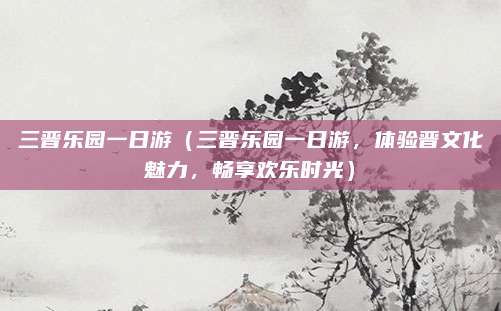 三晋乐园一日游（三晋乐园一日游，体验晋文化魅力，畅享欢乐时光）