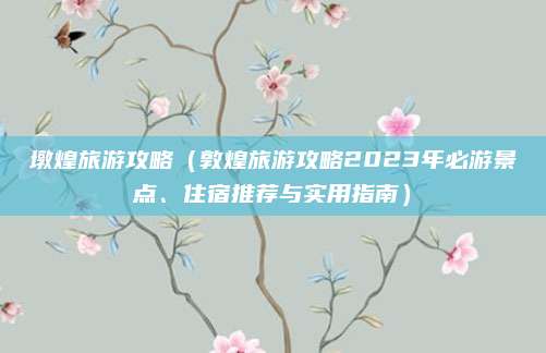 墩煌旅游攻略(敦煌旅游攻略2023年必游景点、住宿推荐与实用指南)