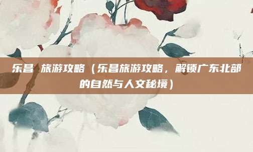 乐昌 旅游攻略(乐昌旅游攻略,解锁广东北部的自然与人文秘境)