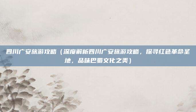 四川广安旅游攻略(深度解析四川广安旅游攻略,探寻红色革命圣地,品味巴蜀文化之美)