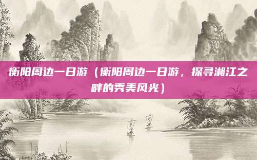 衡阳周边一日游(衡阳周边一日游,探寻湘江之畔的秀美风光)