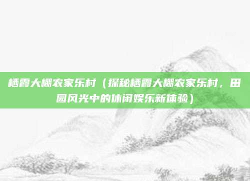 栖霞大棚农家乐村(探秘栖霞大棚农家乐村,田园风光中的休闲娱乐新体验)