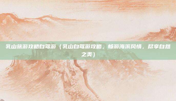 乳山旅游攻略自驾游(乳山自驾游攻略,畅游海滨风情,尽享自然之美)